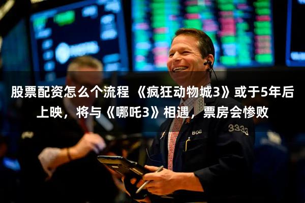 股票配资怎么个流程 《疯狂动物城3》或于5年后上映，将与《哪吒3》相遇，票房会惨败