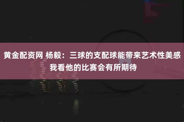 黄金配资网 杨毅：三球的支配球能带来艺术性美感 我看他的比赛会有所期待