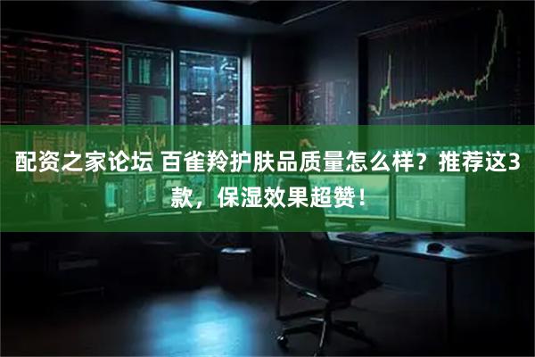 配资之家论坛 百雀羚护肤品质量怎么样？推荐这3款，保湿效果超赞！